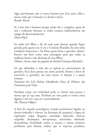 35
Algo não-humano não se torna humano por ficar mais velho e
maior; tudo que é humano o é desde o início.
Randy Alcorn
Se o feto não é humano porque ainda não é completo, quem de
nós é realmente humano se todos estamos indelevelmente em
estágio de desenvolvimento?
Dario Pujol
Eu tinha três filhos e fiz de tudo para abortar quando fiquei
grávida pela quarta vez. E era o Cristiano Ronaldo. Eu não tinha
condições financeiras e foi Deus quem levou a gravidez adiante.
Escrevi um livro como uma mensagem para que todas as
mulheres lutem e não desistam de seus filhos.
Dolores Aveiro (mãe do jogador de futebol Cristiano Ronaldo)
Os que defendem a vida não se opõem ao encerramento da
gravidez. Essa dura apenas um curro período. Somos a favor de
encerrá-la (a gravidez) aos nove meses. A objeção é a matar
crianças.
Feminists for Life Debate Handbook (Guia de Debates das
Feministas pelaVida)
Nenhum corpo vivo individual pode se ‘tornar’ uma pessoa a
menos que já seja uma. Nenhum ser vivo pode se tornar coisa
alguma a não ser o que já é essencialmente.
Dr.Thomas Hilgers
A lista de sequelas psicológicas [reações posteriores] ligadas ao
aborto induzido é extensa [na literatura de pesquisa] e digna de
explicação: culpa, desgosto, ansiedade, depressão, tristeza,
vergonha, desamparo, desesperança, autoestima rebaixada,
desconfiança, hostilidade contra si mesma e outros, remorso,
problemas para dormir, sonhos que se repetem, pesadelos,
 