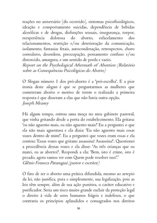 36
reações no aniversário [do ocorrido], sintomas psicofisiológicos,
ideação e comportamento suicidas, dependência de bebidas
alcoólicas e de drogas, disfunções sexuais, insegurança, torpor,
reexperiência dolorosa do aborto, esfacelamento dos
relacionamentos, restrição e/ou deterioração da comunicação,
isolamento, fantasias fetais, autocondenação, retrospectos, choro
convulsivo, desordens, preocupação, pensamento confuso e/ou
distorcido, amargura, e um sentido de perda e vazio.
Report on the Psychological Aftermath of Abortion (Relatório
sobre as Consequências Psicológicas do Aborto)
O Slogan número 1 dos pró-aborto é a 'pró-escolha'. E a pior
ironia deste slogan é que se perguntarmos as mulheres que
cometeram aborto o motivo de terem o realizado a primeira
resposta é que disseram a elas que não havia outra opção.
Joseph Meaney
Há algum tempo, entrou uma moça no meu gabinete pastoral,
que vinha gritando desde a porta do estabelecimento. Ela gritava:
'eu não aguento mais, eu não aguento mais!' Eu a perguntei o que
ela não mais aguentava e ela dizia: 'Eu não aguento mais essas
vozes dentro de mim!'. Eu a perguntei que vozes eram essas e ela
contou: ‘Essas vozes que gritam: assassina! Assassina!'. Questionei
a procedência dessas vozes e ela disse: 'As três crianças que eu
matei, eu as abortei!'. Respondi a ela: 'Bem, isto é crime, isto é
pecado, agora vamos ver com Quem pode resolver isso'.”
Glênio Fonseca Paranaguá (pastor e escritor)
O fato de ser o aborto uma prática difundida, mesmo ao arrepio
da lei, não justifica, pura e simplesmente, sua legalização, pois as
leis têm sempre, além de sua ação punitiva, o caráter educativo e
purificador. Seria um risco muito grande excluir da proteção legal
o direito à vida de seres humanos frágeis e indefesos, o que
contraria os princípios aplaudidos e consagrados nos direitos
 