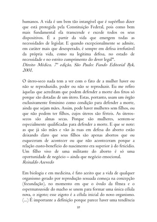37
humanos. A vida é um bem tão intangível que é supérfluo dizer
que está protegida pela Constituição Federal, pois como bem
mais fundamental ela transcende e excede todos os seus
dispositivos. É a partir da vida que emergem todas as
necessidades de legislar. E quando excepcionalmente se admite,
em caráter mais que desesperado, é sempre em defesa irrefutável
da própria vida, como na legitima defesa, no estado de
necessidade e no estrito cumprimento do dever legal".
Direito Médico, 7ª edição, São Paulo: Fundo Editorial Byk,
2001.
O útero-seco nada tem a ver com o fato de a mulher haver ou
não se reproduzido, poder ou não se reproduzir. Eu me refiro
àquelas que acreditam que podem defender a morte dos fetos só
porque são dotadas de um útero. Estas, portanto, usam um órgão
exclusivamente feminino como condição para defender a morte,
ainda que sejam mães. Assim, pode haver mulheres sem filhos, ou
que não podem ter filhos, cujos úteros são férteis. As úteros-
secos são almas secas. Porque são mulheres, sentem-se
especialmente qualificadas para defender a morte. E que se note:
as que já são mães e vão às ruas em defesa do aborto estão
deixando claro que seus filhos são apenas abortos que ou
esqueceram de acontecer ou que não aconteceram porque a
relação custo-benefício do nascimento era superior à do feticídio.
Um filho vivo de uma militante do aborto é só uma
oportunidade de negócio – ainda que negócio emocional.
Reinaldo Azevedo
Em biologia e em medicina, é fato aceito que a vida de qualquer
organismo gerado por reprodução sexuada começa na concepção
(fecundação), no momento em que o óvulo da fêmea e o
espermatozoide do macho se unem para formar uma única célula
nova, o zigoto; esse zigoto é a célula inicial do novo organismo.
(...) É importante a definição porque parece haver uma tendência
 