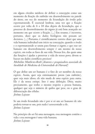 38
em alguns círculos médicos de definir a concepção como um
momento da fixação do embrião em desenvolvimento na parede
do útero, em vez do momento da fecundação do óvulo pelo
espermatozoide. É essencial lembrar, uma vez que a fixação
ocorre por volta de 6 a 10 dias depois da fecundação, que o
processo de desenvolvimento do zigoto já está bem avançado no
momento em que ocorre a fixação. (...) Em resumo, é incorreto,
portanto, dizer que os dados biológicos não possam ser
decisivos. (...) Portanto, é cientificamente correto dizer que uma
vida humana individual tem início na concepção, quando o óvulo
e o espermatozoide se unem para formar o zigoto, e que esse ser
humano em desenvolvimento sempre é um mesmo da nossa
espécie, em todas as fases de sua vida. Nossas leis, das quais uma
das funções é ajudar a preservar a vida do nosso povo, devem se
basear em dados científicos precisos!
Micheline Matthews-Roth (doutora e pesquisadora associada da
faculdade de Medicina da Universidade de Harvard)
O que define um ser humano é o fato de ser membro da nossa
espécie. Assim, quer seja extremamente jovem (um embrião),
quer seja mais idoso, ele não muda de uma espécie para outra.
Ele é da nossa estirpe. Isto é uma definição. Diria, muito
precisamente, que tenho o mesmo respeito a pessoa humana,
qualquer que seja o número de quilos que pese, ou o grau de
diferenciação das células.
Jérôme Lejeune
Se um óvulo fecundado não é por si só um ser humano ele não
poderia tornar-se um, pois nada é acrescentado a ele.
Jérôme Lejeune
No princípio do ser há uma mensagem, essa mensagem contém a
vida e essa mensagem é uma vida humana.
Jérôme Lejeune
 