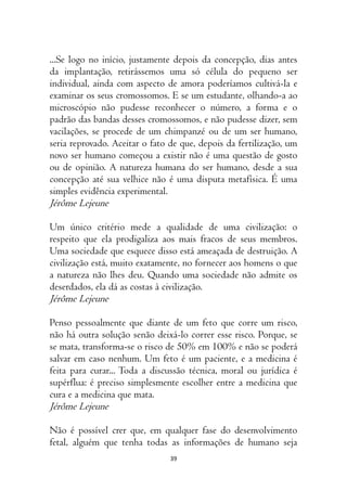 39
...Se logo no início, justamente depois da concepção, dias antes
da implantação, retirássemos uma só célula do pequeno ser
individual, ainda com aspecto de amora poderíamos cultivá-la e
examinar os seus cromossomos. E se um estudante, olhando-a ao
microscópio não pudesse reconhecer o número, a forma e o
padrão das bandas desses cromossomos, e não pudesse dizer, sem
vacilações, se procede de um chimpanzé ou de um ser humano,
seria reprovado. Aceitar o fato de que, depois da fertilização, um
novo ser humano começou a existir não é uma questão de gosto
ou de opinião. A natureza humana do ser humano, desde a sua
concepção até sua velhice não é uma disputa metafísica. É uma
simples evidência experimental.
Jérôme Lejeune
Um único critério mede a qualidade de uma civilização: o
respeito que ela prodigaliza aos mais fracos de seus membros.
Uma sociedade que esquece disso está ameaçada de destruição. A
civilização está, muito exatamente, no fornecer aos homens o que
a natureza não lhes deu. Quando uma sociedade não admite os
deserdados, ela dá as costas à civilização.
Jérôme Lejeune
Penso pessoalmente que diante de um feto que corre um risco,
não há outra solução senão deixá-lo correr esse risco. Porque, se
se mata, transforma-se o risco de 50% em 100% e não se poderá
salvar em caso nenhum. Um feto é um paciente, e a medicina é
feita para curar... Toda a discussão técnica, moral ou jurídica é
supérflua: é preciso simplesmente escolher entre a medicina que
cura e a medicina que mata.
Jérôme Lejeune
Não é possível crer que, em qualquer fase do desenvolvimento
fetal, alguém que tenha todas as informações de humano seja
 