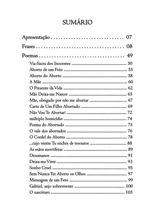4
SUMÁRIO
Apresentação . . . . . . . . . . . . . . . . . . . . . . . . . . . . . 07
Frases . . . . . . . . . . . . . . . . . . . . . . . . . . . . . . . . . . . 08
Poemas . . . . . . . . . . . . . . . . . . . . . . . . . . . . . . . . . . 49
Via-Sacra dos Inocentes ........................................................... 50
Aborto de um Feto .................................................................... 55
Aborto do Aborto ..................................................................... 58
A Mãe ........................................................................................... 60
O Presente daVida .................................................................... 62
Mãe Deixa-me Nascer .............................................................. 65
Mãe, obrigado por não me abortar ........................................ 67
Carta de Um Filho Abortado ................................................. 69
NãoVouTe Abortar! ................................................................ 72
múltiplo homicídio ................................................................... 74
Poema do Abortado .................................................................. 75
O vale dos abortados ................................................................ 76
O Cordel do Aborto ................................................................. 78
...cujo ventreTu enches de tesouros ....................................... 88
As mãos mortíferas .................................................................... 89
Desumanos .................................................................................. 91
Deixa-meViver ........................................................................... 93
Sonho Cruel ................................................................................ 95
Sem NuncaTer Aberto os Olhos ........................................... 97
Mensagem de um Feto .............................................................. 99
Gabriel, anjo sobrevivente ...................................................... 100
O nascituro ............................................................................... 105
 