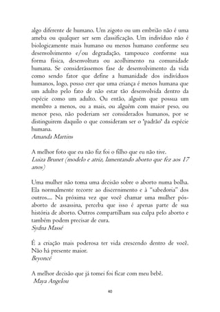 40
algo diferente de humano. Um zigoto ou um embrião não é uma
ameba ou qualquer ser sem classificação. Um indivíduo não é
biologicamente mais humano ou menos humano conforme seu
desenvolvimento e/ou degradação, tampouco conforme sua
forma física, desenvoltura ou acolhimento na comunidade
humana. Se considerássemos fase de desenvolvimento da vida
como sendo fator que define a humanidade dos indivíduos
humanos, logo, posso crer que uma criança é menos humana que
um adulto pelo fato de não estar tão desenvolvida dentro da
espécie como um adulto. Ou então, alguém que possua um
membro a menos, ou a mais, ou alguém com maior peso, ou
menor peso, não poderiam ser considerados humanos, por se
distinguirem daquilo o que consideram ser o 'padrão' da espécie
humana.
Amanda Martins
A melhor foto que eu não fiz foi o filho que eu não tive.
Luiza Brunet (modelo e atriz, lamentando aborto que fez aos 17
anos)
Uma mulher não toma uma decisão sobre o aborto numa bolha.
Ela normalmente recorre ao discernimento e à “sabedoria” dos
outros.... Na próxima vez que você chamar uma mulher pós-
aborto de assassina, perceba que isso é apenas parte de sua
história de aborto. Outros compartilham sua culpa pelo aborto e
também podem precisar de cura.
Sydna Massé
É a criação mais poderosa ter vida crescendo dentro de você.
Não há presente maior.
Beyoncé
A melhor decisão que já tomei foi ficar com meu bebê.
Maya Angelou
 