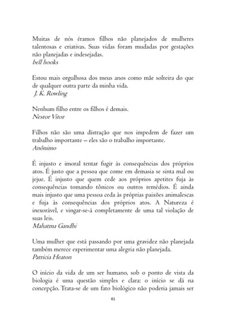 41
Muitas de nós éramos filhos não planejados de mulheres
talentosas e criativas. Suas vidas foram mudadas por gestações
não planejadas e indesejadas.
bell hooks
Estou mais orgulhosa dos meus anos como mãe solteira do que
de qualquer outra parte da minha vida.
J. K. Rowling
Nenhum filho entre os filhos é demais.
NestorVitor
Filhos não são uma distração que nos impedem de fazer um
trabalho importante – eles são o trabalho importante.
Anônimo
É injusto e imoral tentar fugir às consequências dos próprios
atos. É justo que a pessoa que come em demasia se sinta mal ou
jejue. É injusto que quem cede aos próprios apetites fuja às
consequências tomando tônicos ou outros remédios. É ainda
mais injusto que uma pessoa ceda às próprias paixões animalescas
e fuja às consequências dos próprios atos. A Natureza é
inexorável, e vingar-se-á completamente de uma tal violação de
suas leis.
Mahatma Gandhi
Uma mulher que está passando por uma gravidez não planejada
também merece experimentar uma alegria não planejada.
Patricia Heaton
O início da vida de um ser humano, sob o ponto de vista da
biologia é uma questão simples e clara: o início se dá na
concepção. Trata-se de um fato biológico não poderia jamais ser
 