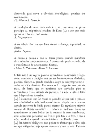 42
distorcido para servir a objetivos sociológicos, políticos ou
econômicos.
Dr.Watson A. Bowes Jr.
A produção de uma nova vida é o ato que mais de perto
participa da onipotência criadora de Deus (...) o ato que mais
aproxima o homem do Criador.
A. Negromonte
A sociedade não tem que lutar contra a doença, suprimindo o
doente.
Jérôme Lejeune
A pessoa é pessoa e não se torna pessoa quando manifesta
determinados comportamentos. A pessoa não pode ser reduzida
à manifestação de determinadas funções.
Dalton L. P. Ramos e Maria C. Luccato
O feto não é um vegetal passivo, dependente, desnervado e frágil,
como mantinha a tradição, mas um ser humano jovem, dinâmico,
plástico, elástico, e, grande medida, a cargo de seu próprio meio-
ambiente e é e destino... Em suma, o feto organiza sua própria
mãe... de forma que os nutrientes são desviados para as
necessidades fetais. Através da gravidez, é a mãe, e não o feto,
que é dependente e passiva.
[...] É o embrião que faz cessar os períodos de sua mãe e torna o
ventre habitável através do desenvolvimento da placenta e de uma
cápsula protetora de fluído para si mesmo. Ele regula seu próprio
volume de fluído amniótico e, embora as mulheres falem do
rompimento de suas bolsas ou da ruptura de suas membranas,
essas estruturas pertencem ao feto. E por fim, é o feto, e não a
mãe, que decide quando deve se iniciar o trabalho de parto.
[...] Em termos biológicos, não podemos afirmar que o feto, seja
em que estágio for, seja apenas mero acréscimo da mãe. Falando
 