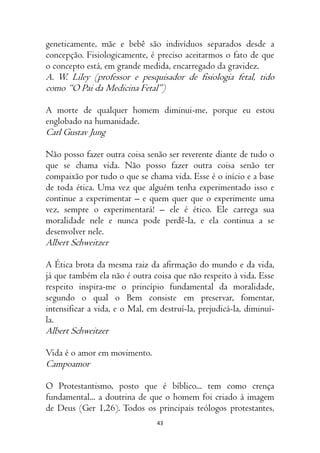 43
geneticamente, mãe e bebê são indivíduos separados desde a
concepção. Fisiologicamente, é preciso aceitarmos o fato de que
o concepto está, em grande medida, encarregado da gravidez.
A. W. Liley (professor e pesquisador de fisiologia fetal, tido
como “O Pai da Medicina Fetal”)
A morte de qualquer homem diminui-me, porque eu estou
englobado na humanidade.
Carl Gustav Jung
Não posso fazer outra coisa senão ser reverente diante de tudo o
que se chama vida. Não posso fazer outra coisa senão ter
compaixão por tudo o que se chama vida. Esse é o início e a base
de toda ética. Uma vez que alguém tenha experimentado isso e
continue a experimentar – e quem quer que o experimente uma
vez, sempre o experimentará! – ele é ético. Ele carrega sua
moralidade nele e nunca pode perdê-la, e ela continua a se
desenvolver nele.
Albert Schweitzer
A Ética brota da mesma raiz da afirmação do mundo e da vida,
já que também ela não é outra coisa que não respeito à vida. Esse
respeito inspira-me o princípio fundamental da moralidade,
segundo o qual o Bem consiste em preservar, fomentar,
intensificar a vida, e o Mal, em destruí-la, prejudicá-la, diminuí-
la.
Albert Schweitzer
Vida é o amor em movimento.
Campoamor
O Protestantismo, posto que é bíblico... tem como crença
fundamental... a doutrina de que o homem foi criado à imagem
de Deus (Ger 1,26). Todos os principais teólogos protestantes,
 