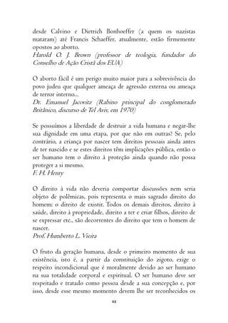 44
desde Calvino e Dietrich Bonhoeffer (a quem os nazistas
mataram) até Francis Schaeffer, atualmente, estão firmemente
opostos ao aborto.
Harold O. J. Brown (professor de teologia, fundador do
Conselho de Ação Cristã dos EUA)
O aborto fácil é um perigo muito maior para a sobrevivência do
povo judeu que qualquer ameaça de agressão externa ou ameaça
de terror interno...
Dr. Emanuel Jacovitz (Rabino principal do conglomerado
Britânico, discurso deTel Aviv, em 1970)
Se possuímos a liberdade de destruir a vida humana e negar-lhe
sua dignidade em uma etapa, por que não em outras? Se, pelo
contrário, a criança por nascer tem direitos pessoais ainda antes
de ter nascido e se estes direitos têm implicações pública, então o
ser humano tem o direito à proteção ainda quando não possa
proteger a si mesmo.
F. H. Henry
O direito à vida não deveria comportar discussões nem seria
objeto de polêmicas, pois representa o mais sagrado direito do
homem: o direito de existir. Todos os demais direitos, direito à
saúde, direito à propriedade, direito a ter e criar filhos, direito de
se expressar etc., são decorrentes do direito que tem o homem de
nascer.
Prof. Humberto L.Vieira
O fruto da geração humana, desde o primeiro momento de sua
existência, isto é, a partir da constituição do zigoto, exige o
respeito incondicional que é moralmente devido ao ser humano
na sua totalidade corporal e espiritual. O ser humano deve ser
respeitado e tratado como pessoa desde a sua concepção e, por
isso, desde esse mesmo momento devem lhe ser reconhecidos os
 