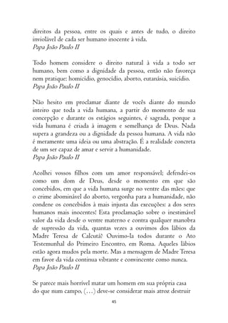 45
direitos da pessoa, entre os quais e antes de tudo, o direito
inviolável de cada ser humano inocente à vida.
Papa João Paulo II
Todo homem considere o direito natural à vida a todo ser
humano, bem como a dignidade da pessoa, então não favoreça
nem pratique: homicídio, genocídio, aborto, eutanásia, suicídio.
Papa João Paulo II
Não hesito em proclamar diante de vocês diante do mundo
inteiro que toda a vida humana, a partir do momento de sua
concepção e durante os estágios seguintes, é sagrada, porque a
vida humana é criada à imagem e semelhança de Deus. Nada
supera a grandeza ou a dignidade da pessoa humana. A vida não
é meramente uma ideia ou uma abstração. É a realidade concreta
de um ser capaz de amar e servir a humanidade.
Papa João Paulo II
Acolhei vossos filhos com um amor responsável; defendei-os
como um dom de Deus, desde o momento em que são
concebidos, em que a vida humana surge no ventre das mães: que
o crime abominável do aborto, vergonha para a humanidade, não
condene os concebidos à mais injusta das execuções: a dos seres
humanos mais inocentes! Esta proclamação sobre o inestimável
valor da vida desde o ventre materno e contra qualquer manobra
de supressão da vida, quantas vezes a ouvimos dos lábios da
Madre Teresa de Calcutá? Ouvimo-la todos durante o Ato
Testemunhal do Primeiro Encontro, em Roma. Aqueles lábios
estão agora mudos pela morte. Mas a mensagem de Madre Teresa
em favor da vida continua vibrante e convincente como nunca.
Papa João Paulo II
Se parece mais horrível matar um homem em sua própria casa
do que num campo, (…) deve-se considerar mais atroz destruir
 