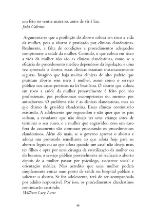 46
um feto no ventre materno, antes de vir à luz.
João Calvino
Argumenta-se que a proibição do aborto coloca em risco a vida
da mulher, pois o aborto é praticado por clínicas clandestinas.
Realmente, a falta de condições e procedimentos adequados
compromete a saúde da mulher. Contudo, o que coloca em risco
a vida da mulher não são as clínicas clandestinas, como se a
eficácia do procedimento médico dependesse da legislação, e uma
vez aprovado o aborto, essas clínicas estariam instantaneamente
seguras. Imagino que haja muitas clínicas de alto padrão que
praticam aborto sem risco à mulher, assim como o serviço
público nos casos previstos na lei brasileira. O aborto que coloca
em risco a saúde da mulher provavelmente é feito por não
profissionais, por profissionais incompetentes ou, mesmo, por
autoabortos. O problema não é as clínicas clandestinas, mas ao
que chamo de gravidez clandestina. Essas clínicas continuarão
existindo. A adolescente que engravidou e não quer que os pais
saibam, a estudante que não deseja ter uma criança antes de
terminar o seu curso, e a mulher que engravidou com um caso
fora do casamento vão continuar procurando os procedimentos
clandestinos. Além do mais, se o governo aprovar o aborto e
adotar um protocolo semelhante ao que adota hoje para os
abortos legais ou ao que adota quando um casal não deseja mais
ter filhos e opta por uma cirurgia de esterilização da mulher ou
do homem, o serviço público provavelmente só realizará o aborto
depois de a mulher passar por psicólogo, assistente social e
orientação médica. Não acredito que uma mulher poderá
simplesmente entrar num posto de saúde ou hospital público e
solicitar o aborto. Se for adolescente, terá de ser acompanhada
por adulto responsável. Por isso, os procedimentos clandestinos
continuarão existindo.
William Lacy Lane
 