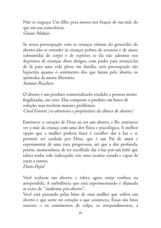 47
Não se esqueça: Um filho pesa menos nos braços de sua mãe do
que em sua consciência.
Gitane Maltais
Se nossa preocupação com as crianças vítimas do genocídio do
aborto não se estender às crianças pobres de recursos e de amor,
subnutridas de corpo e de espírito; se ela não adentrar nos
depósitos de crianças ditos abrigos, com poder para arrancá-las
de lá para uma vida plena em família, será preocupação tão
hipócrita quanto o sentimento dos que lutam pelo aborto, os
apóstolos da morte libertária.
Sammis Reachers
O aborto é um produto comercializado vendido a pessoas muito
fragilizadas, em crise. Elas compram o produto em busca de
solução, mas recebem maiores problemas.
Carol Everett (ex-aborteira e proprietária da clínica de aborto)
Entristece o coração de Deus ao ver um aborto, e lhe entristece
ver a mãe da criança com uma dor física e psicológica. A melhor
opção que a mulher poderia fazer é escolher dar à luz e se
permitir ser cuidada por Deus, que é um Pai de amor e
experimentar de uma cura progressiva, até que a dor profunda,
porém, momentânea, de ter escolhido dar à luz por um bebê que
talvez tenha sido indesejado, vire uma cicatriz curada e capaz de
curar a outros.
Dario Pujol
Você realizou um aborto, e talvez agora esteja confusa ou
arrependida. A turbulência que está experimentando é chamada
às vezes de “síndrome pós-aborto”.
Você está passando pelas lutas de uma mulher que sofreu um
aborto e que sente no coração o que aconteceu. Essas são lutas
sinceras – os sentimentos de culpa, os arrependimentos, a
 