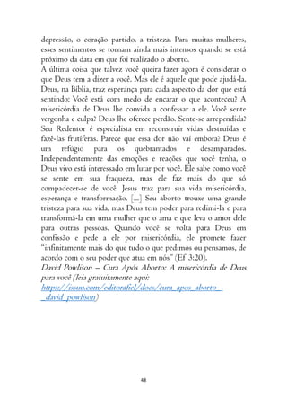 48
depressão, o coração partido, a tristeza. Para muitas mulheres,
esses sentimentos se tornam ainda mais intensos quando se está
próximo da data em que foi realizado o aborto.
A última coisa que talvez você queira fazer agora é considerar o
que Deus tem a dizer a você. Mas ele é aquele que pode ajudá-la.
Deus, na Bíblia, traz esperança para cada aspecto da dor que está
sentindo: Você está com medo de encarar o que aconteceu? A
misericórdia de Deus lhe convida a confessar a ele. Você sente
vergonha e culpa? Deus lhe oferece perdão. Sente-se arrependida?
Seu Redentor é especialista em reconstruir vidas destruídas e
fazê-las frutíferas. Parece que essa dor não vai embora? Deus é
um refúgio para os quebrantados e desamparados.
Independentemente das emoções e reações que você tenha, o
Deus vivo está interessado em lutar por você. Ele sabe como você
se sente em sua fraqueza, mas ele faz mais do que só
compadecer-se de você. Jesus traz para sua vida misericórdia,
esperança e transformação. [...] Seu aborto trouxe uma grande
tristeza para sua vida, mas Deus tem poder para redimi-la e para
transformá-la em uma mulher que o ama e que leva o amor dele
para outras pessoas. Quando você se volta para Deus em
confissão e pede a ele por misericórdia, ele promete fazer
“infinitamente mais do que tudo o que pedimos ou pensamos, de
acordo com o seu poder que atua em nós” (Ef 3:20).
David Powlison – Cura Após Aborto: A misericórdia de Deus
para você (leia gratuitamente aqui:
https://issuu.com/editorafiel/docs/cura_apos_aborto_-
_david_powlison)
 