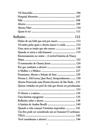 5
Vil Genocídio ........................................................................... 106
Hospital Aborteiro ................................................................. 107
Mãe ............................................................................................ 108
Aborto ....................................................................................... 109
Aborto Não! ............................................................................. 110
Quem és tu? .............................................................................. 111
Reflexões . . . . . . . . . . . . . . . . . . . . . . . . . . . . . . . 112
Diário de um bebê que está por nascer ............................... 113
10 razões pelas quais o aborto nunca é a saída ................. 115
Uma carta ao irmão que não nasceu ................................... 118
Quando se inicia a vida humana? ......................................... 119
Envenenamento no ventre – A terrível história de Nancy
Mann .......................................................................................... 121
O testemunho de Gianna Jessen ........................................... 124
Por que combater o aborto? .................................................. 126
A Mulher e o Médico ............................................................ 127
Feminismo, Aborto e Seleção de Sexo ................................ 129
Norma L. McCorvey (Jane Roe): Arrependimento ......... 130
Aborto Provocado num Pronto-Socorro de São Paulo .. 131
Quinze verdades em prol da vida que devem ser proclamadas
...................................................................................................... 133
O Aborto e a música .............................................................. 134
Uma história repugnante ....................................................... 135
Reflexões sobre o aborto ....................................................... 138
A história de Andrea Bocelli ................................................. 140
Quando a vida começa? Cientistas respondem ................. 141
Um feto pode ser considerado um ser humano? O acrônimo
TELG ........................................................................................ 143
Você consideraria o aborto? .................................................. 144
 