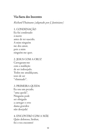 50
Via-Sacra dos Inocentes
RichardThaimann (adaptado por J. Justiniano)
1. CONDENAÇÃO
Eu fui condenado
à morte
antes de ter nascido.
A mim ninguém
me deu amor,
pois a mim
ninguém me quer.
2. JESUS COM A CRUZ
Carregaram-me
com a maldição
de ser indesejado.
Todos me amaldiçoam,
terei de ser
“eliminado”.
3. PRIMEIRA QUEDA
Eu sou um pecado,
“uma queda”.
Ninguém pode
ser obrigado
a carregar o erro
duma gravidez
não desejada!
4. ENCONTRO COM A MÃE
Quão doloroso, Senhor,
foi o teu encontro!
 