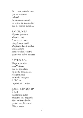 51
Eu… eu não tenho mãe,
que me encontre
e chore!
Eu estou encarcerado
no ventre de uma mulher
que me manda matar!…
5. O CIRINEU
Alguém ajudou-te
a levar a cruz.
A mim… a mim,
ninguém me ajuda!
O médico dará à mulher
um narcótico
para que ela não sofra
quando eu sofrer a morte.
6.VERÔNICA
Ó quem me dera
umaVerônica
que me consolasse
na minha condenação!
Ninguém sabe
da minha situação!
A “lei” cala
os próprios cristãos!
7. SEGUNDA QUEDA
É fácil
mandar me matar,
enquanto sou pequeno!
Meu pai faz cálculos;
quanto vou lhe custar?
Minha morte
 