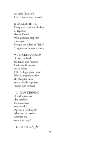 52
sai mais “barato”!
Daí… tenho que morrer!
8. AS MULHERES
De que te serviram, Senhor,
as lágrimas
das mulheres?
Não puderam impedir
a tua morte!
De que me valem as “leis”?
“Legalizam” a minha morte!
9.TERCEIRA QUEDA
A queda é fatal:
Eu tenho que morrer!
Estão confirmados
os cálculos:
Não há lugar para mim!
Não há um pedacinho
de pão para mim
neste vale de lágrimas.
Tenho que morrer!
10. JESUS DESPIDO
A ti despiram-te
dos vestidos.
Eu nunca tive
um vestido!
Apenas a minha pele.
Mas, mesmo assim…
agarram-me
com segurança!
11. CRUCIFICAÇÃO
 
