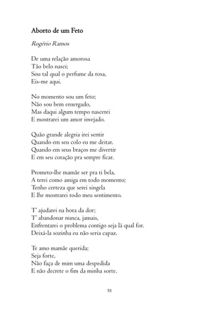 55
Aborto de um Feto
Rogério Ramos
De uma relação amorosa
Tão belo nasci;
Sou tal qual o perfume da rosa,
Eis-me aqui.
No momento sou um feto;
Não sou bem enxergado,
Mas daqui algum tempo nascerei
E mostrarei um amor invejado.
Quão grande alegria irei sentir
Quando em seu colo eu me deitar.
Quando em seus braços me divertir
E em seu coração pra sempre ficar.
Prometo-lhe mamãe ser pra ti bela,
A terei como amiga em todo momento;
Tenho certeza que serei singela
E lhe mostrarei todo meu sentimento.
T’ ajudarei na hora da dor;
T’ abandonar nunca, jamais,
Enfrentarei o problema contigo seja lá qual for.
Deixá-la sozinha eu não seria capaz.
Te amo mamãe querida;
Seja forte,
Não faça de mim uma despedida
E não decrete o fim da minha sorte.
 