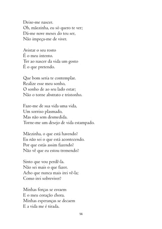 56
Deixe-me nascer.
Oh, mãezinha, eu só quero te ver;
Dá-me nove meses do teu ser,
Não impeça-me de viver.
Avistar o seu rosto
É o meu intento.
Ter ao nascer da vida um gosto
É o que pretendo.
Que bom seria te contemplar.
Realize esse meu sonho,
O sonho de ao seu lado estar;
Não o torne abstrato e tristonho.
Faze-me de sua vida uma vida,
Um sorriso plasmado,
Mas não sem desmedida.
Torne-me um desejo de vida estampado.
Mãezinha, o que está havendo?
Eu não sei o que está acontecendo.
Por que estás assim fazendo?
Não vê que eu estou tremendo?
Sinto que vou perdê-la.
Não sei mais o que fazer.
Acho que nunca mais irei vê-la;
Como irei sobreviver?
Minhas forças se esvaem
E o meu coração chora.
Minhas esperanças se decaem
E a vida me é tirada.
 