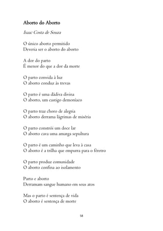 58
Aborto do Aborto
Isaac Costa de Souza
O único aborto permitido
Deveria ser o aborto do aborto
A dor do parto
É menor do que a dor da morte
O parto convida à luz
O aborto conduz às trevas
O parto é uma dádiva divina
O aborto, um castigo demoníaco
O parto traz choro de alegria
O aborto derrama lágrimas de miséria
O parto constrói um doce lar
O aborto cava uma amarga sepultura
O parto é um caminho que leva à casa
O aborto é a trilha que empurra para o féretro
O parto produz comunidade
O aborto confina ao isolamento
Parto e aborto
Derramam sangue humano em seus atos
Mas o parto é sentença de vida
O aborto é sentença de morte
 