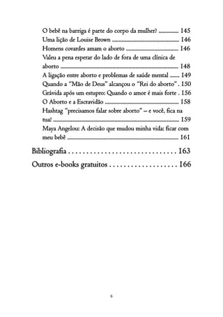 6
O bebê na barriga é parte do corpo da mulher? ............... 145
Uma lição de Louise Brown .................................................. 146
Homens covardes amam o aborto ....................................... 146
Valeu a pena esperar do lado de fora de uma clínica de
aborto ........................................................................................ 148
A ligação entre aborto e problemas de saúde mental ....... 149
Quando a “Mão de Deus” alcançou o “Rei do aborto” . 150
Grávida após um estupro: Quando o amor é mais forte . 156
O Aborto e a Escravidão ....................................................... 158
Hashtag “precisamos falar sobre aborto” – e você, fica na
tua! .............................................................................................. 159
Maya Angelou: A decisão que mudou minha vida: ficar com
meu bebê ................................................................................... 161
Bibliografia . . . . . . . . . . . . . . . . . . . . . . . . . . . . . . 163
Outros e-books gratuitos . . . . . . . . . . . . . . . . . . . 166
 