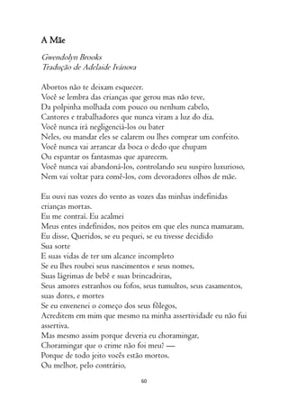 60
A Mãe
Gwendolyn Brooks
Tradução de Adelaide Ivánova
Abortos não te deixam esquecer.
Você se lembra das crianças que gerou mas não teve,
Da polpinha molhada com pouco ou nenhum cabelo,
Cantores e trabalhadores que nunca viram a luz do dia.
Você nunca irá negligenciá-los ou bater
Neles, ou mandar eles se calarem ou lhes comprar um confeito.
Você nunca vai arrancar da boca o dedo que chupam
Ou espantar os fantasmas que aparecem.
Você nunca vai abandoná-los, controlando seu suspiro luxurioso,
Nem vai voltar para comê-los, com devoradores olhos de mãe.
Eu ouvi nas vozes do vento as vozes das minhas indefinidas
crianças mortas.
Eu me contraí. Eu acalmei
Meus entes indefinidos, nos peitos em que eles nunca mamaram.
Eu disse, Queridos, se eu pequei, se eu tivesse decidido
Sua sorte
E suas vidas de ter um alcance incompleto
Se eu lhes roubei seus nascimentos e seus nomes,
Suas lágrimas de bebê e suas brincadeiras,
Seus amores estranhos ou fofos, seus tumultos, seus casamentos,
suas dores, e mortes
Se eu envenenei o começo dos seus fôlegos,
Acreditem em mim que mesmo na minha assertividade eu não fui
assertiva.
Mas mesmo assim porque deveria eu choramingar,
Choramingar que o crime não foi meu? —
Porque de todo jeito vocês estão mortos.
Ou melhor, pelo contrário,
 