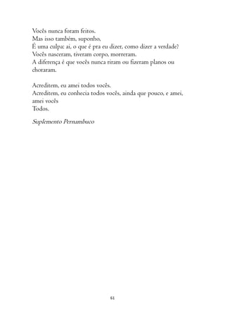 61
Vocês nunca foram feitos.
Mas isso também, suponho,
É uma culpa: ai, o que é pra eu dizer, como dizer a verdade?
Vocês nasceram, tiveram corpo, morreram.
A diferença é que vocês nunca riram ou fizeram planos ou
choraram.
Acreditem, eu amei todos vocês.
Acreditem, eu conhecia todos vocês, ainda que pouco, e amei,
amei vocês
Todos.
Suplemento Pernambuco
 
