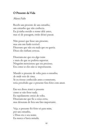 62
O Presente daVida
Marni Fults
Recebi um presente de um estranho,
um estranho que não conhecia.
Eu já tinha ouvido o nome dele antes,
mas só de passagem, então deixei passar.
Não pensei que fosse um presente,
mas sim um fardo terrível.
Disseram que não era nada que eu queria.
Disso eles tinham certeza.
Disseram-me que era algo ruim
e mais do que eu poderia suportar.
Ninguém mencionou que era precioso.
Era como se eles não se importassem.
Mandei o presente de volta para o estranho,
de onde veio de cima.
Se eu tivesse conhecido antes o remetente,
teria percebido que o presente fora feito com amor.
Em vez disso, tratei o presente
como se não fosse nada.
Eu rapidamente enviei de volta.
Disseram-me que fiz a coisa certa,
mas deixaram de fora um fato importante.
Veja, o presente foi feito só para mim,
por um estranho,
e Deus era o seu nome.
Eu nunca o havia notado,
 