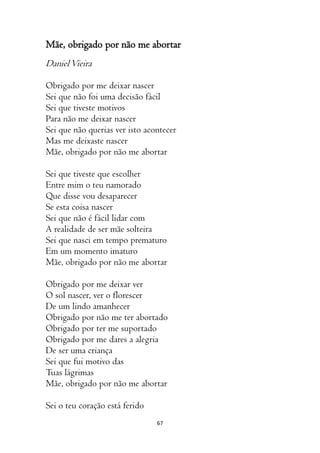 67
Mãe, obrigado por não me abortar
DanielVieira
Obrigado por me deixar nascer
Sei que não foi uma decisão fácil
Sei que tiveste motivos
Para não me deixar nascer
Sei que não querias ver isto acontecer
Mas me deixaste nascer
Mãe, obrigado por não me abortar
Sei que tiveste que escolher
Entre mim o teu namorado
Que disse vou desaparecer
Se esta coisa nascer
Sei que não é fácil lidar com
A realidade de ser mãe solteira
Sei que nasci em tempo prematuro
Em um momento imaturo
Mãe, obrigado por não me abortar
Obrigado por me deixar ver
O sol nascer, ver o florescer
De um lindo amanhecer
Obrigado por não me ter abortado
Obrigado por ter me suportado
Obrigado por me dares a alegria
De ser uma criança
Sei que fui motivo das
Tuas lágrimas
Mãe, obrigado por não me abortar
Sei o teu coração está ferido
 