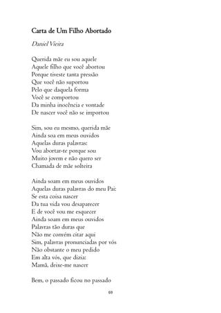 69
Carta de Um Filho Abortado
DanielVieira
Querida mãe eu sou aquele
Aquele filho que você abortou
Porque tiveste tanta pressão
Que você não suportou
Pelo que daquela forma
Você se comportou
Da minha inocência e vontade
De nascer você não se importou
Sim, sou eu mesmo, querida mãe
Ainda soa em meus ouvidos
Aquelas duras palavras:
Vou abortar-te porque sou
Muito jovem e não quero ser
Chamada de mãe solteira
Ainda soam em meus ouvidos
Aquelas duras palavras do meu Pai:
Se esta coisa nascer
Da tua vida vou desaparecer
E de você vou me esquecer
Ainda soam em meus ouvidos
Palavras tão duras que
Não me convém citar aqui
Sim, palavras pronunciadas por vós
Não obstante o meu pedido
Em alta vós, que dizia:
Mamã, deixe-me nascer
Bem, o passado ficou no passado
 