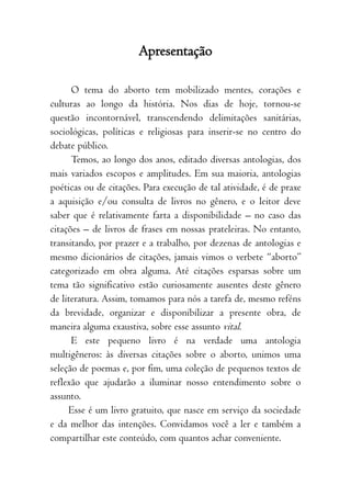 7
Apresentação
O tema do aborto tem mobilizado mentes, corações e
culturas ao longo da história. Nos dias de hoje, tornou-se
questão incontornável, transcendendo delimitações sanitárias,
sociológicas, políticas e religiosas para inserir-se no centro do
debate público.
Temos, ao longo dos anos, editado diversas antologias, dos
mais variados escopos e amplitudes. Em sua maioria, antologias
poéticas ou de citações. Para execução de tal atividade, é de praxe
a aquisição e/ou consulta de livros no gênero, e o leitor deve
saber que é relativamente farta a disponibilidade – no caso das
citações – de livros de frases em nossas prateleiras. No entanto,
transitando, por prazer e a trabalho, por dezenas de antologias e
mesmo dicionários de citações, jamais vimos o verbete “aborto”
categorizado em obra alguma. Até citações esparsas sobre um
tema tão significativo estão curiosamente ausentes deste gênero
de literatura. Assim, tomamos para nós a tarefa de, mesmo reféns
da brevidade, organizar e disponibilizar a presente obra, de
maneira alguma exaustiva, sobre esse assunto vital.
E este pequeno livro é na verdade uma antologia
multigêneros: às diversas citações sobre o aborto, unimos uma
seleção de poemas e, por fim, uma coleção de pequenos textos de
reflexão que ajudarão a iluminar nosso entendimento sobre o
assunto.
Esse é um livro gratuito, que nasce em serviço da sociedade
e da melhor das intenções. Convidamos você a ler e também a
compartilhar este conteúdo, com quantos achar conveniente.
 