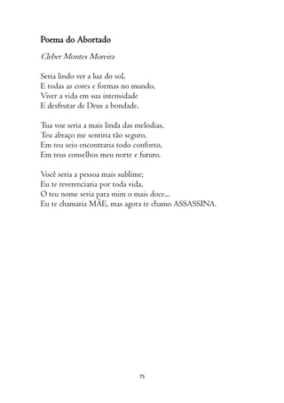 75
Poema do Abortado
Cleber Montes Moreira
Seria lindo ver a luz do sol,
E todas as cores e formas no mundo,
Viver a vida em sua intensidade
E desfrutar de Deus a bondade.
Tua voz seria a mais linda das melodias,
Teu abraço me sentiria tão seguro,
Em teu seio encontraria todo conforto,
Em teus conselhos meu norte e futuro.
Você seria a pessoa mais sublime;
Eu te reverenciaria por toda vida,
O teu nome seria para mim o mais doce...
Eu te chamaria MÃE, mas agora te chamo ASSASSINA.
 