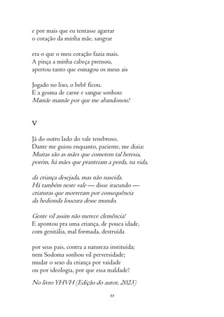 77
e por mais que eu tentasse agarrar
o coração da minha mãe, sangrar
era o que o meu coração fazia mais.
A pinça a minha cabeça prensou,
apertou tanto que esmagou os meus ais
Jogado no lixo, o bebê ficou.
E a gosma de carne e sangue sonhou:
Mamãe mamãe por que me abandonou?
V
Já do outro lado do vale tenebroso,
Dante me guiou enquanto, paciente, me dizia:
Muitas são as mães que cometem tal heresia,
porém, há mães que pranteiam a perda, na vida,
da criança desejada, mas não nascida.
Há também neste vale — disse iracundo —
criaturas que morreram por consequência
da hedionda loucura desse mundo.
Gente vil assim não merece clemência!
E apontou pra uma criança, de pouca idade,
com genitália, mal formada, destruída
por seus pais, contra a natureza instituída;
nem Sodoma sonhou vil perversidade;
mudar o sexo da criança por vaidade
ou por ideologia, por que essa maldade?
No livroYHVH (Edição do autor, 2023)
 