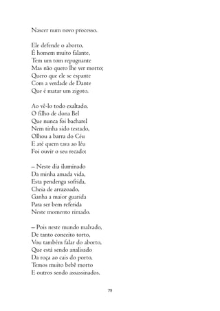 79
Nascer num novo processo.
Ele defende o aborto,
É homem muito falante,
Tem um tom repugnante
Mas não quero lhe ver morto;
Quero que ele se espante
Com a verdade de Dante
Que é matar um zigoto.
Ao vê-lo todo exaltado,
O filho de dona Bel
Que nunca foi bacharel
Nem tinha sido testado,
Olhou a barra do Céu
E até quem tava ao léu
Foi ouvir o seu recado:
– Neste dia iluminado
Da minha amada vida,
Esta pendenga sofrida,
Cheia de arrazoado,
Ganha a maior guarida
Para ser bem referida
Neste momento rimado.
– Pois neste mundo malvado,
De tanto conceito torto,
Vou também falar do aborto,
Que está sendo analisado
Da roça ao cais do porto,
Temos muito bebê morto
E outros sendo assassinados.
 