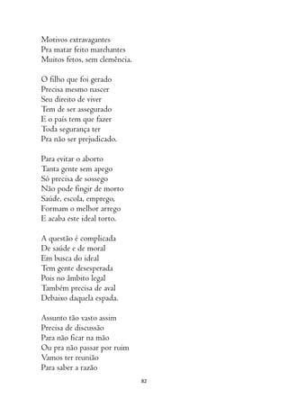 82
Motivos extravagantes
Pra matar feito marchantes
Muitos fetos, sem clemência.
O filho que foi gerado
Precisa mesmo nascer
Seu direito de viver
Tem de ser assegurado
E o país tem que fazer
Toda segurança ter
Pra não ser prejudicado.
Para evitar o aborto
Tanta gente sem apego
Só precisa de sossego
Não pode fingir de morto
Saúde, escola, emprego,
Formam o melhor arrego
E acaba este ideal torto.
A questão é complicada
De saúde e de moral
Em busca do ideal
Tem gente desesperada
Pois no âmbito legal
Também precisa de aval
Debaixo daquela espada.
Assunto tão vasto assim
Precisa de discussão
Para não ficar na mão
Ou pra não passar por ruim
Vamos ter reunião
Para saber a razão
 