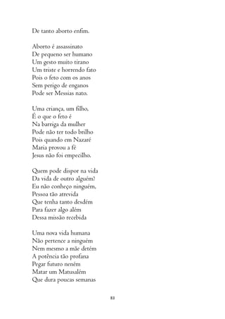 83
De tanto aborto enfim.
Aborto é assassinato
De pequeno ser humano
Um gesto muito tirano
Um triste e horrendo fato
Pois o feto com os anos
Sem perigo de enganos
Pode ser Messias nato.
Uma criança, um filho,
É o que o feto é
Na barriga da mulher
Pode não ter todo brilho
Pois quando em Nazaré
Maria provou a fé
Jesus não foi empecilho.
Quem pode dispor na vida
Da vida de outro alguém?
Eu não conheço ninguém,
Pessoa tão atrevida
Que tenha tanto desdém
Para fazer algo além
Dessa missão recebida
Uma nova vida humana
Não pertence a ninguém
Nem mesmo a mãe detém
A potência tão profana
Pegar futuro neném
Matar um Matusalém
Que dura poucas semanas
 