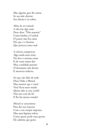 86
Mas alguém quer lhe matar
Se sua mãe abortar
Seu direito é só sofrer.
Além de ser natural
A ida tem algo mais
Deus disse “Não matarás”
Como lembra o Cardeal
O pastor não fica atrás
Diz que é o Satanaz
Que provoca tanto mal.
A ciência comprovou
Algo ainda mais triste
No feto o sistema existe
E ele sente muita dor
Mas a maldade persiste
O desumano não desiste
E anestesia indicou.
Sei que não falei de tudo
Disse Dido a Miruel,
Mas mostrei que é cruel
Você ficou meio mudo
Quem sabe se esse cordel
Não tira você do fel
E lhe faz menos sizudo?
Miruel se concentrou
Para dar sua resposta
Com a voz sempre imposta,
Mas uma lágrima rolou;
Como quem perde uma aposta
Ele admitiu que gosta
 
