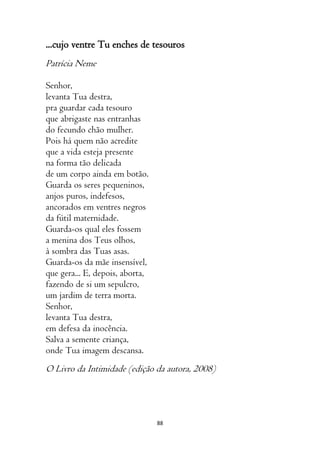 88
...cujo ventre Tu enches de tesouros
Patrícia Neme
Senhor,
levanta Tua destra,
pra guardar cada tesouro
que abrigaste nas entranhas
do fecundo chão mulher.
Pois há quem não acredite
que a vida esteja presente
na forma tão delicada
de um corpo ainda em botão.
Guarda os seres pequeninos,
anjos puros, indefesos,
ancorados em ventres negros
da fútil maternidade.
Guarda-os qual eles fossem
a menina dos Teus olhos,
à sombra das Tuas asas.
Guarda-os da mãe insensível,
que gera... E, depois, aborta,
fazendo de si um sepulcro,
um jardim de terra morta.
Senhor,
levanta Tua destra,
em defesa da inocência.
Salva a semente criança,
onde Tua imagem descansa.
O Livro da Intimidade (edição da autora, 2008)
 