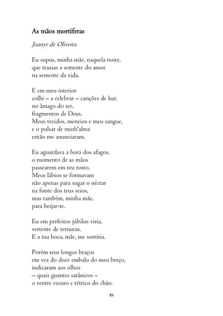 89
As mãos mortíferas
Joanyr de Oliveira
Eu supus, minha mãe, naquela noite,
que trazias a semente do amor
na semente da vida.
E em meu interior
colhi – a celebrar – canções de luz;
no âmago do ser,
fragmentos de Deus.
Meus tecidos, meneios e meu sangue,
e o pulsar de minh'alma
então me anunciaram.
Eu aguardava a hora dos afagos,
o momento de as mãos
passearem em teu rosto.
Meus lábios se formavam
não apenas para sugar o néctar
na fonte dos teus seios,
mas também, minha mãe,
para beijar-te.
Eu em perfeitos júbilos viria,
vertente de ternuras.
E a tua boca, mãe, me sorriria.
Porém teus longos braços
em vez do doce embalo do meu berço,
indicaram aos olhos
– quais guantes satânicos –
o ventre escuro e tétrico do chão.
 