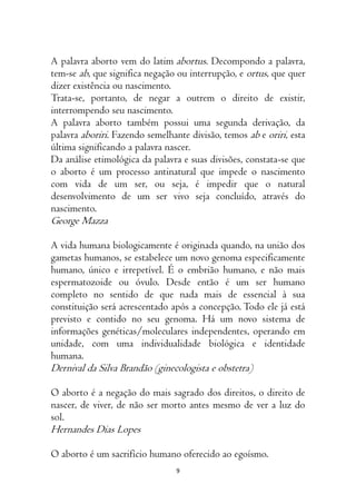 9
A palavra aborto vem do latim abortus. Decompondo a palavra,
tem-se ab, que significa negação ou interrupção, e ortus, que quer
dizer existência ou nascimento.
Trata-se, portanto, de negar a outrem o direito de existir,
interrompendo seu nascimento.
A palavra aborto também possui uma segunda derivação, da
palavra aboriri. Fazendo semelhante divisão, temos ab e oriri, esta
última significando a palavra nascer.
Da análise etimológica da palavra e suas divisões, constata-se que
o aborto é um processo antinatural que impede o nascimento
com vida de um ser, ou seja, é impedir que o natural
desenvolvimento de um ser vivo seja concluído, através do
nascimento.
George Mazza
A vida humana biologicamente é originada quando, na união dos
gametas humanos, se estabelece um novo genoma especificamente
humano, único e irrepetível. É o embrião humano, e não mais
espermatozoide ou óvulo. Desde então é um ser humano
completo no sentido de que nada mais de essencial à sua
constituição será acrescentado após a concepção. Todo ele já está
previsto e contido no seu genoma. Há um novo sistema de
informações genéticas/moleculares independentes, operando em
unidade, com uma individualidade biológica e identidade
humana.
Dernival da Silva Brandão (ginecologista e obstetra)
O aborto é a negação do mais sagrado dos direitos, o direito de
nascer, de viver, de não ser morto antes mesmo de ver a luz do
sol.
Hernandes Dias Lopes
O aborto é um sacrifício humano oferecido ao egoísmo.
 