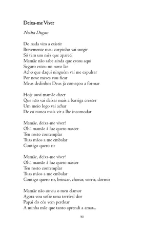 93
Deixa-meViver
Nedra Dugan
Do nada vim a existir
Brevemente meu corpinho vai surgir
Só tem um mês que apareci
Mamãe não sabe ainda que estou aqui
Seguro estou no novo lar
Acho que daqui ninguém vai me expulsar
Por nove meses vou ficar
Meus dedinhos Deus já começou a formar
Hoje ouvi mamãe dizer
Que não vai deixar mais a barriga crescer
Um meio logo vai achar
De eu nunca mais vir a lhe incomodar
Mamãe, deixa-me viver!
Oh!, mamãe à luz quero nascer
Teu rosto contemplar
Tuas mãos a me embalar
Contigo quero rir
Mamãe, deixa-me viver!
Oh!, mamãe à luz quero nascer
Teu rosto contemplar
Tuas mãos a me embalar
Contigo quero rir, brincar, chorar, sorrir, dormir
Mamãe não ouviu o meu clamor
Agora vou sofre uma terrível dor
Papai do céu vem perdoar
A minha mãe que tanto aprendi a amar...
 