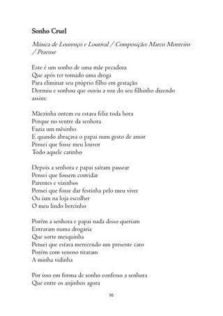 95
Sonho Cruel
Música de Lourenço e Lourival / Composição: Marco Monteiro
/ Praense
Este é um sonho de uma mãe pecadora
Que após ter tomado uma droga
Para eliminar seu próprio filho em gestação
Dormiu e sonhou que ouviu a voz do seu filhinho dizendo
assim:
Mãezinha ontem eu estava feliz toda hora
Porque no ventre da senhora
Fazia um mêsinho
E quando abraçava o papai num gesto de amor
Pensei que fosse meu louvor
Todo aquele carinho
Depois a senhora e papai saíram passear
Pensei que fossem convidar
Parentes e vizinhos
Pensei que fosse dar festinha pelo meu viver
Ou iam na loja escolher
O meu lindo bercinho
Porém a senhora e papai nada disso queriam
Entraram numa drogaria
Que sorte mesquinha
Pensei que estava merecendo um presente caro
Porém com veneno tiraram
A minha vidinha
Por isso em forma de sonho confesso a senhora
Que entre os anjinhos agora
 