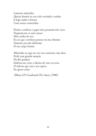 96
Lamento mãezinha
Queria dormir no seu colo sorrindo a sonhar
E logo andar e brincar
Com outras criancinhas
Porém a senhora e papai não pensaram três vezes
Negaram-me os nove meses
Meu sonho de rico
Eu sei que a senhora pensou em me eliminar
Somente pra não deformar
O seu corpo bonito
Mãezinha eu aqui no céu vou conversar com deus
Pedir com grande emoção
Pra lhe perdoar
Embora me corte o direito de viver na terra
O inferno que está a sua espera
Eu quero evitar
Álbum LP: Condenado Por Amor (1980)
 