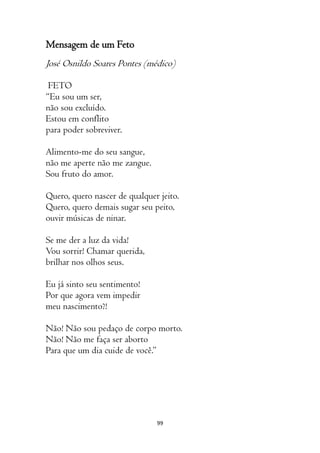 99
Mensagem de um Feto
José Osnildo Soares Pontes (médico)
FETO
“Eu sou um ser,
não sou excluído.
Estou em conflito
para poder sobreviver.
Alimento-me do seu sangue,
não me aperte não me zangue.
Sou fruto do amor.
Quero, quero nascer de qualquer jeito.
Quero, quero demais sugar seu peito,
ouvir músicas de ninar.
Se me der a luz da vida!
Vou sorrir! Chamar querida,
brilhar nos olhos seus.
Eu já sinto seu sentimento!
Por que agora vem impedir
meu nascimento?!
Não! Não sou pedaço de corpo morto.
Não! Não me faça ser aborto
Para que um dia cuide de você.”
 