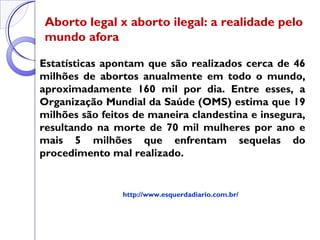 Aborto legal x aborto ilegal: a realidade pelo
mundo afora
Estatísticas apontam que são realizados cerca de 46
milhões de abortos anualmente em todo o mundo,
aproximadamente 160 mil por dia. Entre esses, a
Organização Mundial da Saúde (OMS) estima que 19
milhões são feitos de maneira clandestina e insegura,
resultando na morte de 70 mil mulheres por ano e
mais 5 milhões que enfrentam sequelas do
procedimento mal realizado.
http://www.esquerdadiario.com.br/
 