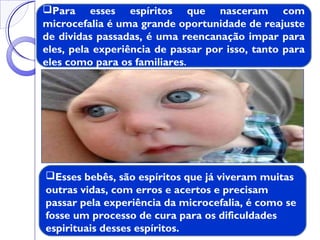 Esses bebês, são espíritos que já viveram muitas
outras vidas, com erros e acertos e precisam
passar pela experiência da microcefalia, é como se
fosse um processo de cura para os dificuldades
espirituais desses espíritos.
Para esses espíritos que nasceram com
microcefalia é uma grande oportunidade de reajuste
de dividas passadas, é uma reencanação impar para
eles, pela experiência de passar por isso, tanto para
eles como para os familiares.
 