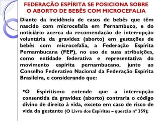 FEDERAÇÃO ESPÍRITA SE POSICIONA SOBRE
O ABORTO DE BEBÊS COM MICROCEFALIA
Diante da incidência de casos de bebês que têm
nascido com microcefalia em Pernambuco, e do
noticiário acerca da recomendação de interrupção
voluntária da gravidez (aborto) em gestações de
bebês com microcefalia, a Federação Espírita
Pernambucana (FEP), no uso de suas atribuições,
como entidade federativa e representativa do
movimento espírita pernambucano, junto ao
Conselho Federativo Nacional da Federação Espírita
Brasileira, e considerando que:
O Espiritismo entende que a interrupção
consentida da gravidez (aborto) contraria o código
divino de direito à vida, exceto em caso de risco de
vida da gestante (O Livro dos Espíritos – questão nº 359);
 
