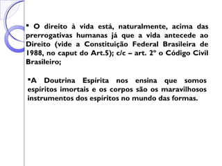  O direito à vida está, naturalmente, acima das
prerrogativas humanas já que a vida antecede ao
Direito (vide a Constituição Federal Brasileira de
1988, no caput do Art.5); c/c – art. 2º o Código Civil
Brasileiro;
A Doutrina Espírita nos ensina que somos
espíritos imortais e os corpos são os maravilhosos
instrumentos dos espíritos no mundo das formas.
 