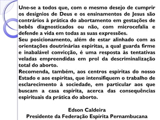 Une-se a todos que, com o mesmo desejo de cumprir
os desígnios de Deus e os ensinamentos de Jesus são
contrários à prática do abortamento em gestações de
bebês diagnosticados ou não, com microcefalia e
defende a vida em todas as suas expressões.
Seu posicionamento, além de estar alinhado com as
orientações doutrinárias espíritas, a qual guarda firme
e inabalável convicção, é uma resposta às tentativas
veladas empreendidas em prol da descriminalização
total do aborto.
Recomenda, também, aos centros espíritas do nosso
Estado e aos espíritas, que intensifiquem o trabalho de
esclarecimento à sociedade, em particular aos que
buscam a casa espírita, acerca das consequências
espirituais da prática do aborto.
Edson Caldeira
Presidente da Federação Espírita Pernambucana
 