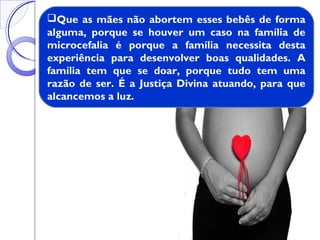 Que as mães não abortem esses bebês de forma
alguma, porque se houver um caso na família de
microcefalia é porque a família necessita desta
experiência para desenvolver boas qualidades. A
família tem que se doar, porque tudo tem uma
razão de ser. É a Justiça Divina atuando, para que
alcancemos a luz.
 