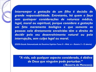 “A vida, sob qualquer aspecto considerado, é dádiva
de Deus que ninguém pode perturbar.”
( Bezerra de Menezes);
Interromper a gestação de um filho é decisão de
grande responsabilidade. Entretanto, há quem o faça
sem quaisquer considerações de natureza médica,
legal, moral ou espiritual, porque considera a gestação
um fato meramente biológico e que somente as
pessoas nela diretamente envolvidas têm o direito de
decidir pelo seu desenvolvimento natural ou pela
interrupção, sem culpa legal ou moral.
(ESDE-Estudo Sistematizado da Doutrina Espírita–Tomo II – Mód. xv – Roteiro 3 – O aborto)
 