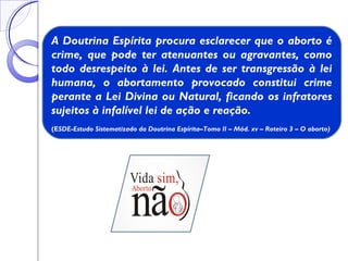 A Doutrina Espírita procura esclarecer que o aborto é
crime, que pode ter atenuantes ou agravantes, como
todo desrespeito à lei. Antes de ser transgressão à lei
humana, o abortamento provocado constitui crime
perante a Lei Divina ou Natural, ficando os infratores
sujeitos à infalível lei de ação e reação.
(ESDE-Estudo Sistematizado da Doutrina Espírita–Tomo II – Mód. xv – Roteiro 3 – O aborto)
 